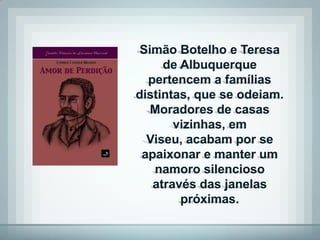 Simão Botelho e Teresa
     de Albuquerque
  pertencem a famílias
distintas, que se odeiam.
   Moradores de casas
       vizinhas, em
  Viseu, acabam por se
 apaixonar e manter um
   namoro silencioso
   através das janelas
        próximas.
 
