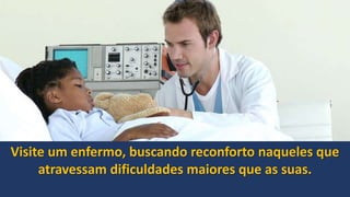 Visite um enfermo, buscando reconforto naqueles que
atravessam dificuldades maiores que as suas.
 