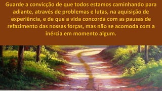 Guarde a convicção de que todos estamos caminhando para
adiante, através de problemas e lutas, na aquisição de
experiência, e de que a vida concorda com as pausas de
refazimento das nossas forças, mas não se acomoda com a
inércia em momento algum.
 