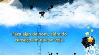 Faça algo de bom, além do
cansaço em que se veja.
 