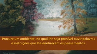 Procure um ambiente, no qual lhe seja possível ouvir palavras
e instruções que lhe enobreçam os pensamentos.
 