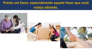 Preste um favor, especialmente aquele favor que você
esteja adiando.
 