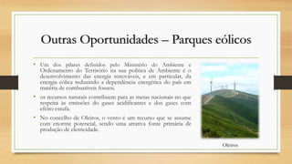 Outras Oportunidades – Parques eólicos
• Um dos pilares definidos pelo Ministério do Ambiente e
Ordenamento do Território na sua politica de Ambiente é o
desenvolvimento das energia renováveis, e em particular, da
energia eólica reduzindo a dependência energética do país em
matéria de combustíveis fosseis.
• os recursos naturais contribuem para as metas nacionais no que
respeita às emissões do gases acidificantes e dos gases com
efeito estufa.
• No concelho de Oleiros, o vento é um recurso que se assume
com enorme potencial, sendo uma atrativa fonte primária de
produção de eletricidade.
Oleiros
 