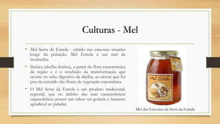 Culturas - Mel
• Mel Serra da Estrela - obtido nas encostas situadas
longe da poluição. Mel Estrela é um mel de
montanha.
• Ibérica (abelha ibérica), a partir da flora característica
da região e é o resultado da transformação que
ocorre no tubo digestivo da abelha, ao néctar que foi
por ela extraído das flores de vegetação espontânea.
• O Mel Serra da Estrela é um produto tradicional,
regional, que no âmbito das suas características
organoléticas possui um sabor sui generis e bastante
agradável ao paladar.
Mel das Encostas da Serra da Estrela
 