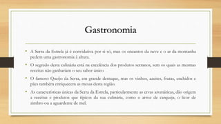 Gastronomia
• A Serra da Estrela já é convidativa por si só, mas os encantos da neve e o ar da montanha
pedem uma gastronomia à altura.
• O segredo desta culinária está na excelência dos produtos serranos, sem os quais as mesmas
receitas não ganhariam o seu sabor único
• O famoso Queijo da Serra, em grande destaque, mas os vinhos, azeites, frutas, enchidos e
pães também enriquecem as mesas desta região.
• As características únicas da Serra da Estrela, particularmente as ervas aromáticas, dão origem
a receitas e produtos que típicos da sua culinária, como o arroz de carqueja, o licor de
zimbro ou a aguardente de mel.
 