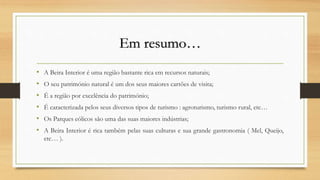 Em resumo…
• A Beira Interior é uma região bastante rica em recursos naturais;
• O seu património natural é um dos seus maiores cartões de visita;
• É a região por excelência do património;
• É caracterizada pelos seus diversos tipos de turismo : agroturismo, turismo rural, etc…
• Os Parques eólicos são uma das suas maiores indústrias;
• A Beira Interior é rica também pelas suas culturas e sua grande gastronomia ( Mel, Queijo,
etc… ).
 