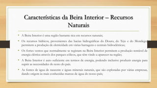 Características da Beira Interior – Recursos
Naturais
• A Beira Interior é uma região bastante rica em recursos naturais;
• Os recursos hídricos, provenientes das bacias hidrográficas do Douro, do Tejo e do Mondego,
permitem a produção de eletricidade em várias barragens e centrais hidroelétricas;
• Os fortes ventos que normalmente se registam na Beira Interior permitem a produção rentável de
energia elétrica através dos parques eólicos, que têm vindo a aparecer na região;
• A Beira Interior é auto suficiente em termos de energia, podendo inclusive produzir energia para
suprir as necessidades do resto do país.
• As fontes de água de nascente e águas minerais naturais, que são exploradas por várias empresas,
dando origem às mais conhecidas marcas de água do nosso país;
 