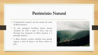 Património Natural
• O património natural é um dos cartões de visita
da Beira Interior;
• As suas paisagens bucólicas únicas atraem
visitantes de todo o país. A neve, rara em
Portugal mas frequente na Beira Interior, é o
principal atrativo;
• A Beira Interior contém também uma grande
riqueza a nível da fauna e da flora, únicas no
país.
 