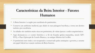 Características da Beira Interior - Fatores
Humanos
• A Beira Interior é a região por excelência do património.
• Conserva um ambiente medieval, que aliado às suas paisagens bucólicas, a torna um destino
turístico por excelência.
• As cidades são também muito ricas em património, de várias épocas e estilos arquitetónicos.
• Aqui destacam-se a o centro histórico e a Sé da Guarda (gótico-manuelina, século XIV-
XVI), o Paço Episcopal de Castelo Branco, e as antigas fábricas da Covilhã.
• O património tem vindo a ser recuperado e conservado pelas autarquias e governo, e assume
um papel fulcral na vocação turística da Beira Interior.
 