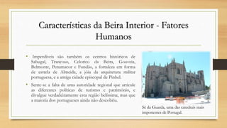 Características da Beira Interior - Fatores
Humanos
• Imperdíveis são também os centros históricos de
Sabugal, Trancoso, Celorico da Beira, Gouveia,
Belmonte, Penamacor e Fundão, a fortaleza em forma
de estrela de Almeida, a jóia da arquitetura militar
portuguesa, e a antiga cidade episcopal de Pinhel.
• Sente-se a falta de uma autoridade regional que articule
as diferentes políticas de turismo e património, e
divulgue verdadeiramente esta região belíssima, mas que
a maioria dos portugueses ainda não descobriu.
Sé da Guarda, uma das catedrais mais
imponentes de Portugal.
 