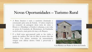 Novas Oportunidades – Turismo Rural
• A Beira Interior é todo o território dominado e
estruturado pela serra da Estrela. O relevo impõe-se
no conjunto da paisagem desta terra de entre o
Douro e o Mondego: a Estrela é soberana, e em volta
as serras do Caramulo, de Montemuro, da Gardunha
ou da Lousã e, mais perto do mar, a do Buçaco.
• É a fértil terra agro-pastoril onde se faz vinho e
queijo do melhor. Do vale do Dão às terras chãs das
Idanhas. Um último território da transumância,
sempre com aldeias dentro. Onde é preservada a
tradição.
Casa Rústica em Pedra na Serra da Estrela
 