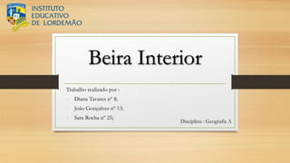 Beira Interior
Trabalho realizado por :
- Diana Tavares nº 8;
- João Gonçalves nº 13;
- Sara Rocha nº 25;
Disciplina : Geografia A
 