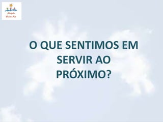 O QUE SENTIMOS EM 
SERVIR AO 
PRÓXIMO? 
