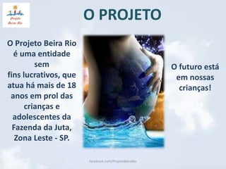 O PROJETO 
O Projeto Beira Rio 
é uma entidade 
sem 
fins lucrativos, que 
atua há mais de 18 
anos em prol das 
crianças e 
adolescentes da 
Fazenda da Juta, 
Zona Leste - SP. 
facebook.com/ProjetoBeiraRio 
O futuro está 
em nossas 
crianças! 
 