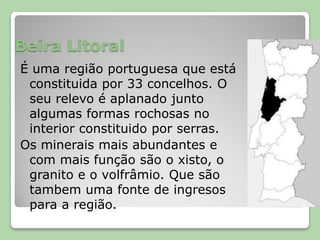 Beira LitoralÉ uma região portuguesa que está constituida por 33 concelhos. O seu relevo é aplanado junto algumas formas rochosas no interior constituido por serras.Os minerais mais abundantes e com mais função são o xisto, o granito e o volfrâmio. Que são tambem uma fonte de ingresos para a região.
