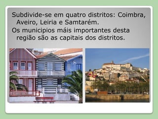 Subdivide-se em quatro distritos: Coimbra, Aveiro, Leiria e Samtarém.Os municipios máis importantes desta região são as capitais dos distritos.