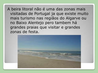 A beira litoral não é uma das zonas mais visitadas de Portugal ja que existe muito mais turismo nas regiãos do Algarve ou no Baixo Alentejo pero tambem há grandes praias que visitar e grandes zonas de festa.