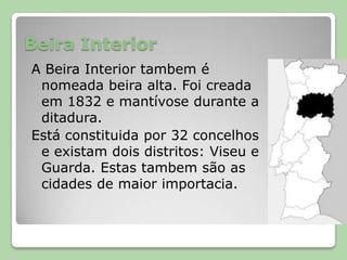 Beira InteriorA Beira Interior tambem é nomeada beira alta. Foi creada em 1832 e mantívose durante a ditadura. Está constituida por 32 concelhos e existam dois distritos: Viseu e Guarda. Estas tambem são as cidades de maior importacia.