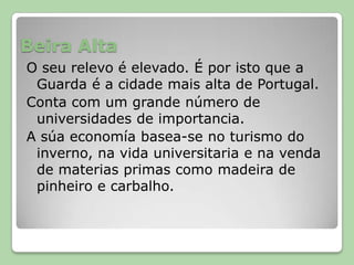 Beira AltaO seu relevo é elevado. É por isto que a Guarda é a cidade mais alta de Portugal.Conta com um grande número de universidades de importancia. A súa economía basea-se no turismo do inverno, na vida universitaria e na venda de materias primas como madeira de pinheiro e carbalho.