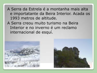 A Serra da Estrela é a montanhamais alta e importatante da Beira Interior. Acada os 1993 metros de altitude. A Serra creoumuito turismo naBeira Interior e no inverno é um reclamo internacional de esquí.