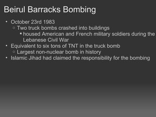 Beirul Barracks Bombing October 23rd 1983 Two truck bombs crashed into buildings housed American and French military soldiers during the Lebanese Civil War Equivalent to six tons of TNT in the truck bomb Largest non-nuclear bomb in history Islamic Jihad had claimed the responsibility for the bombing 