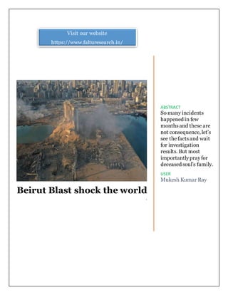Beirut Blast shock the world
`
ABSTRACT
So many incidents
happened in few
monthsand these are
not consequence, let’s
see thefactsand wait
for investigation
results. But most
importantlyprayfor
deceased soul’s family.
USER
Mukesh Kumar Ray
Visit our website
https://www.falturesearch.in/
 