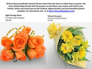 All best Ideas providesthe freshest flowers direct from the farms at which they are grown. We have relationships directly with the growers so the flowers you receive and send to your friends, family, and loved ones are the freshest, highest quality, and most beautiful product available. For information visit  us at http://www.allbestideas.com/ Eight Orange RosesA simple cute bouquet. $36.00 Yellowish BouquetA Gerbera Bright Bouquet. $19.00 