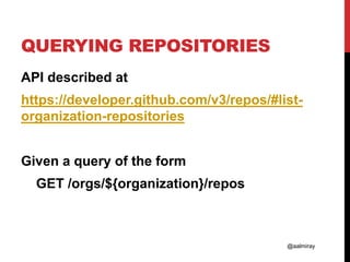@aalmiray
QUERYING REPOSITORIES
API described at
https://developer.github.com/v3/repos/#list-
organization-repositories
Given a query of the form
GET /orgs/${organization}/repos
 