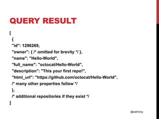 @aalmiray
QUERY RESULT
[
{
"id": 1296269,
"owner": { /* omitted for brevity */ },
"name": "Hello-World",
"full_name": "octocat/Hello-World",
"description": "This your first repo!",
"html_url": "https://github.com/octocat/Hello-World",
/* many other properties follow */
},
/* additional repositories if they exist */
]
 