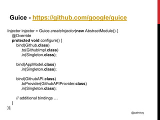 @aalmiray
Guice - https://github.com/google/guice
Injector injector = Guice.createInjector(new AbstractModule() {
@Override
protected void configure() {
bind(Github.class)
.to(GithubImpl.class)
.in(Singleton.class);
bind(AppModel.class)
.in(Singleton.class);
bind(GithubAPI.class)
.toProvider(GithubAPIProvider.class)
.in(Singleton.class);
// additional bindings …
}
});
 