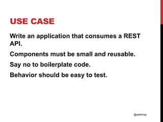@aalmiray
USE CASE
Write an application that consumes a REST
API.
Components must be small and reusable.
Say no to boilerplate code.
Behavior should be easy to test.
 