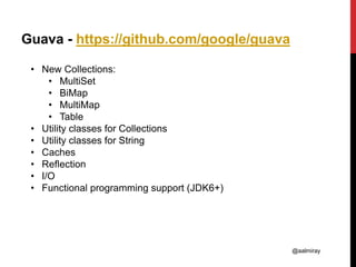 @aalmiray
Guava - https://github.com/google/guava
• New Collections:
• MultiSet
• BiMap
• MultiMap
• Table
• Utility classes for Collections
• Utility classes for String
• Caches
• Reflection
• I/O
• Functional programming support (JDK6+)
 