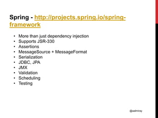 @aalmiray
Spring - http://projects.spring.io/spring-
framework
• More than just dependency injection
• Supports JSR-330
• Assertions
• MessageSource + MessageFormat
• Serialization
• JDBC, JPA
• JMX
• Validation
• Scheduling
• Testing
 