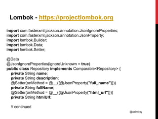 @aalmiray
Lombok - https://projectlombok.org
import com.fasterxml.jackson.annotation.JsonIgnoreProperties;
import com.fasterxml.jackson.annotation.JsonProperty;
import lombok.Builder;
import lombok.Data;
import lombok.Setter;
@Data
@JsonIgnoreProperties(ignoreUnknown = true)
public class Repository implements Comparable<Repository> {
private String name;
private String description;
@Setter(onMethod = @__({@JsonProperty("full_name")}))
private String fullName;
@Setter(onMethod = @__({@JsonProperty("html_url")}))
private String htmlUrl;
// continued
 