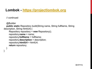 @aalmiray
Lombok - https://projectlombok.org
// continued
@Builder
public static Repository build(String name, String fullName, String
description, String htmlUrl) {
Repository repository = new Repository();
repository.name = name;
repository.fullName = fullName;
repository.description = description;
repository.htmlUrl = htmlUrl;
return repository;
}
}
 