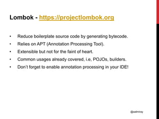 @aalmiray
Lombok - https://projectlombok.org
• Reduce boilerplate source code by generating bytecode.
• Relies on APT (Annotation Processing Tool).
• Extensible but not for the faint of heart.
• Common usages already covered, i.e, POJOs, builders.
• Don’t forget to enable annotation processing in your IDE!
 