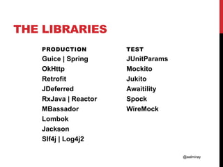 @aalmiray
THE LIBRARIES
PRODUCTION
Guice | Spring
OkHttp
Retrofit
JDeferred
RxJava | Reactor
MBassador
Lombok
Jackson
Slf4j | Log4j2
TEST
JUnitParams
Mockito
Jukito
Awaitility
Spock
WireMock
 