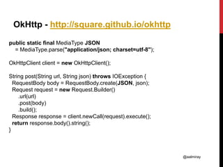 @aalmiray
OkHttp - http://square.github.io/okhttp
public static final MediaType JSON
= MediaType.parse("application/json; charset=utf-8");
OkHttpClient client = new OkHttpClient();
String post(String url, String json) throws IOException {
RequestBody body = RequestBody.create(JSON, json);
Request request = new Request.Builder()
.url(url)
.post(body)
.build();
Response response = client.newCall(request).execute();
return response.body().string();
}
 