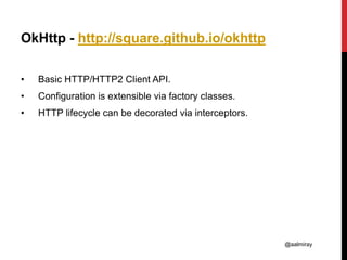 @aalmiray
OkHttp - http://square.github.io/okhttp
• Basic HTTP/HTTP2 Client API.
• Configuration is extensible via factory classes.
• HTTP lifecycle can be decorated via interceptors.
 