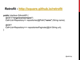 @aalmiray
Retrofit - http://square.github.io/retrofit
public interface GithubAPI {
@GET("/orgs/{name}/repos")
Call<List<Repository>> repositories(@Path("name") String name);
@GET
Call<List<Repository>>> repositoriesPaginate(@Url String url);
}
 