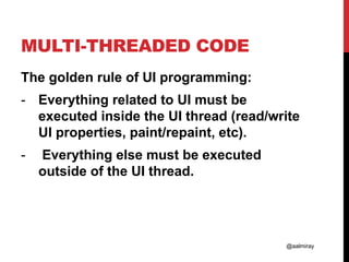 @aalmiray
MULTI-THREADED CODE
The golden rule of UI programming:
- Everything related to UI must be
executed inside the UI thread (read/write
UI properties, paint/repaint, etc).
- Everything else must be executed
outside of the UI thread.
 