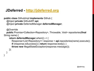 @aalmiray
JDeferred - http://jdeferred.org
public class GithubImpl implements Github {
@Inject private GithubAPI api;
@Inject private DeferredManager deferredManager;
@Override
public Promise<Collection<Repository>, Throwable, Void> repositories(final
String name) {
return deferredManager.when(() -> {
Response<List<Repository>> response = api.repositories(name).execute();
if (response.isSuccess()) { return response.body(); }
throw new IllegalStateException(response.message());
});
}
}
 