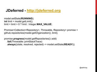 @aalmiray
JDeferred - http://jdeferred.org
model.setState(RUNNING);
int limit = model.getLimit();
limit = limit > 0 ? limit : Integer.MAX_VALUE;
Promise<Collection<Repository>, Throwable, Repository> promise =
github.repositories(model.getOrganization(), limit);
promise.progress(model.getRepositories()::add)
.fail(Throwable::printStackTrace)
.always((state, resolved, rejected) -> model.setState(READY));
 
