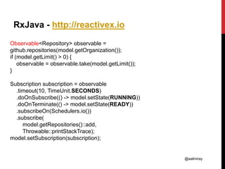 @aalmiray
RxJava - http://reactivex.io
Observable<Repository> observable =
github.repositories(model.getOrganization());
if (model.getLimit() > 0) {
observable = observable.take(model.getLimit());
}
Subscription subscription = observable
.timeout(10, TimeUnit.SECONDS)
.doOnSubscribe(() -> model.setState(RUNNING))
.doOnTerminate(() -> model.setState(READY))
.subscribeOn(Schedulers.io())
.subscribe(
model.getRepositories()::add,
Throwable::printStackTrace);
model.setSubscription(subscription);
 