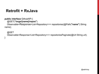 @aalmiray
Retrofit + RxJava
public interface GithubAPI {
@GET("/orgs/{name}/repos")
Observable<Response<List<Repository>>> repositories(@Path("name") String
name);
@GET
Observable<Response<List<Repository>>> repositoriesPaginate(@Url String url);
}
 