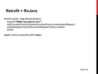 @aalmiray
Retrofit + RxJava
Retrofit retrofit = new Retrofit.Builder()
.baseUrl("https://api.github.com")
.addConverterFactory(JacksonConverterFactory.create(objectMapper))
.addCallAdapterFactory(RxJavaCallAdapterFactory.create())
.build();
return retrofit.create(GithubAPI.class);
 
