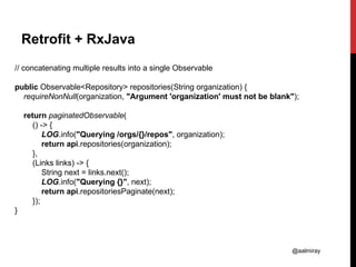 @aalmiray
Retrofit + RxJava
// concatenating multiple results into a single Observable
public Observable<Repository> repositories(String organization) {
requireNonNull(organization, "Argument 'organization' must not be blank");
return paginatedObservable(
() -> {
LOG.info("Querying /orgs/{}/repos", organization);
return api.repositories(organization);
},
(Links links) -> {
String next = links.next();
LOG.info("Querying {}", next);
return api.repositoriesPaginate(next);
});
}
 