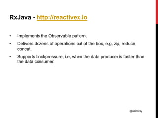 @aalmiray
RxJava - http://reactivex.io
• Implements the Observable pattern.
• Delivers dozens of operations out of the box, e.g. zip, reduce,
concat.
• Supports backpressure, i.e, when the data producer is faster than
the data consumer.
 