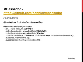 @aalmiray
MBassador -
https://github.com/bennidi/mbassador
// event publishing
@Inject private ApplicationEventBus eventBus;
model.setSubscription(observable
.timeout(10, TimeUnit.SECONDS)
.doOnSubscribe(() -> model.setState(RUNNING))
.doOnTerminate(() -> model.setState(READY))
.doOnError(throwable -> eventBus.publishAsync(new ThrowableEvent(throwable)))
.subscribeOn(Schedulers.io())
.subscribe(model.getRepositories()::add));
 