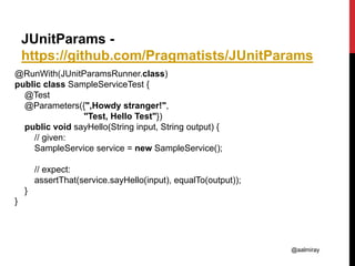 @aalmiray
JUnitParams -
https://github.com/Pragmatists/JUnitParams
@RunWith(JUnitParamsRunner.class)
public class SampleServiceTest {
@Test
@Parameters({",Howdy stranger!",
"Test, Hello Test"})
public void sayHello(String input, String output) {
// given:
SampleService service = new SampleService();
// expect:
assertThat(service.sayHello(input), equalTo(output));
}
}
 